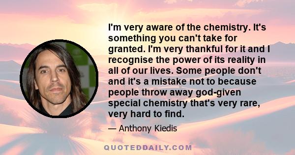 I'm very aware of the chemistry. It's something you can't take for granted. I'm very thankful for it and I recognise the power of its reality in all of our lives. Some people don't and it's a mistake not to because