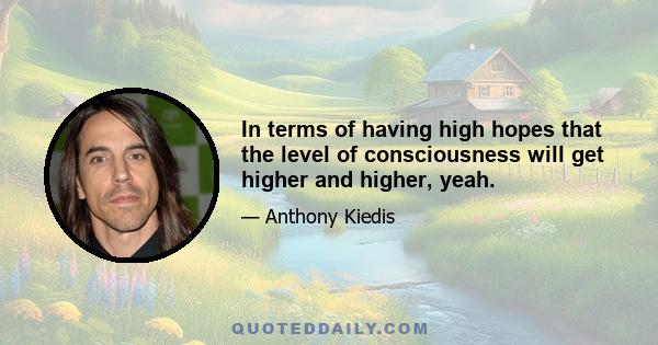 In terms of having high hopes that the level of consciousness will get higher and higher, yeah.