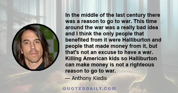 In the middle of the last century there was a reason to go to war. This time around the war was a really bad idea and I think the only people that benefited from it were Halliburton and people that made money from it,