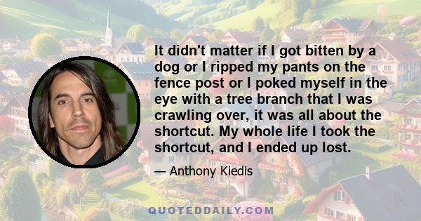 It didn't matter if I got bitten by a dog or I ripped my pants on the fence post or I poked myself in the eye with a tree branch that I was crawling over, it was all about the shortcut. My whole life I took the