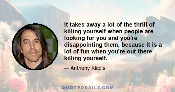 It takes away a lot of the thrill of killing yourself when people are looking for you and you're disappointing them, because it is a lot of fun when you're out there killing yourself.