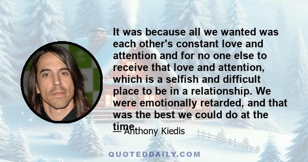 It was because all we wanted was each other's constant love and attention and for no one else to receive that love and attention, which is a selfish and difficult place to be in a relationship. We were emotionally