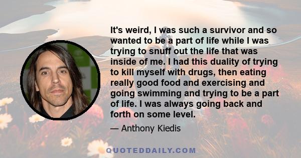 It's weird, I was such a survivor and so wanted to be a part of life while I was trying to snuff out the life that was inside of me. I had this duality of trying to kill myself with drugs, then eating really good food