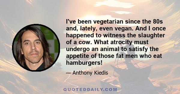 I've been vegetarian since the 80s and, lately, even vegan. And I once happened to witness the slaughter of a cow. What atrocity must undergo an animal to satisfy the appetite of those fat men who eat hamburgers!