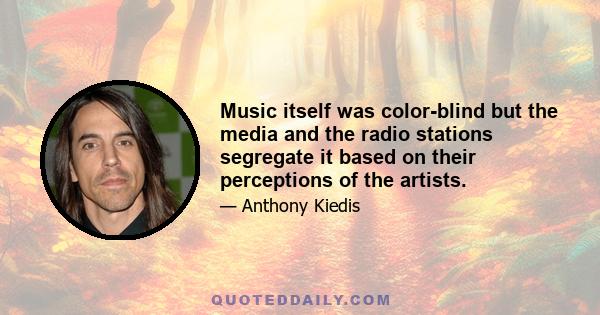 Music itself was color-blind but the media and the radio stations segregate it based on their perceptions of the artists.