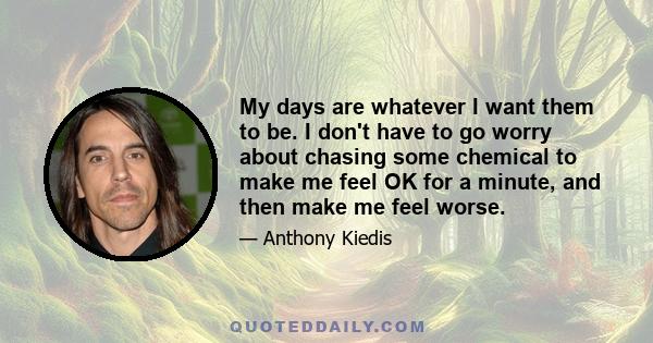 My days are whatever I want them to be. I don't have to go worry about chasing some chemical to make me feel OK for a minute, and then make me feel worse.