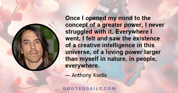 Once I opened my mind to the concept of a greater power, I never struggled with it. Everywhere I went, I felt and saw the existence of a creative intelligence in this universe, of a loving power larger than myself in