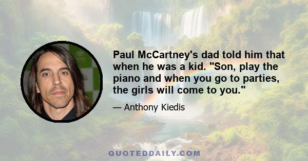 Paul McCartney's dad told him that when he was a kid. Son, play the piano and when you go to parties, the girls will come to you.