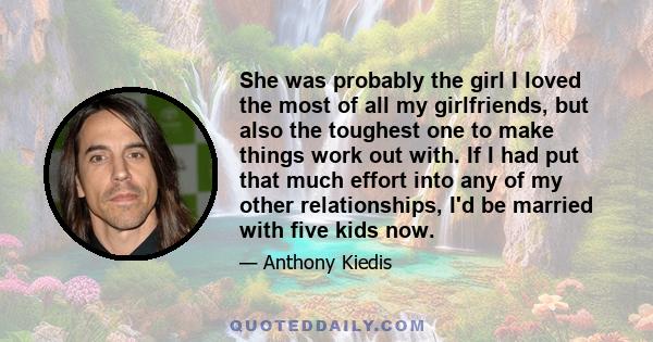 She was probably the girl I loved the most of all my girlfriends, but also the toughest one to make things work out with. If I had put that much effort into any of my other relationships, I'd be married with five kids