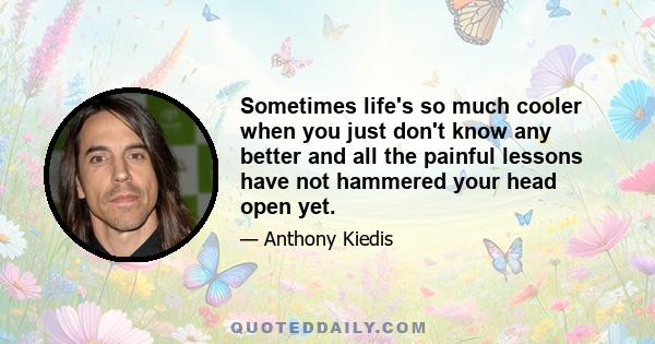 Sometimes life's so much cooler when you just don't know any better and all the painful lessons have not hammered your head open yet.