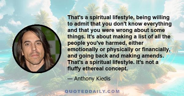 That's a spiritual lifestyle, being willing to admit that you don't know everything and that you were wrong about some things. It's about making a list of all the people you've harmed, either emotionally or physically