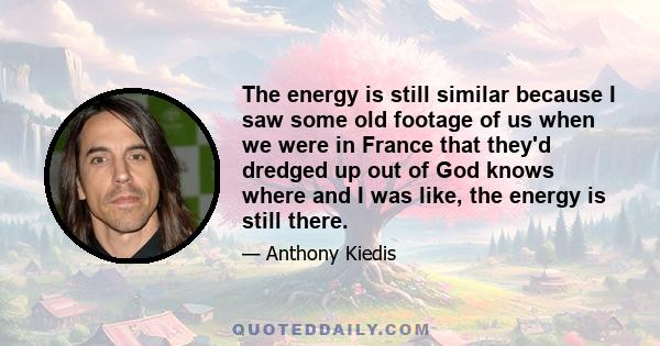 The energy is still similar because I saw some old footage of us when we were in France that they'd dredged up out of God knows where and I was like, the energy is still there.