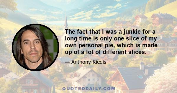 The fact that I was a junkie for a long time is only one slice of my own personal pie, which is made up of a lot of different slices.