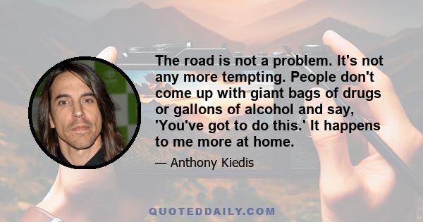 The road is not a problem. It's not any more tempting. People don't come up with giant bags of drugs or gallons of alcohol and say, 'You've got to do this.' It happens to me more at home.