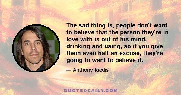 The sad thing is, people don't want to believe that the person they're in love with is out of his mind, drinking and using, so if you give them even half an excuse, they're going to want to believe it.