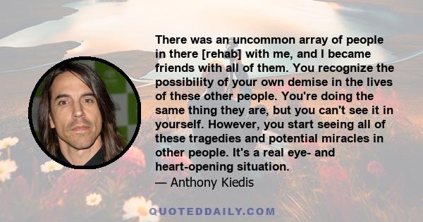 There was an uncommon array of people in there [rehab] with me, and I became friends with all of them. You recognize the possibility of your own demise in the lives of these other people. You're doing the same thing