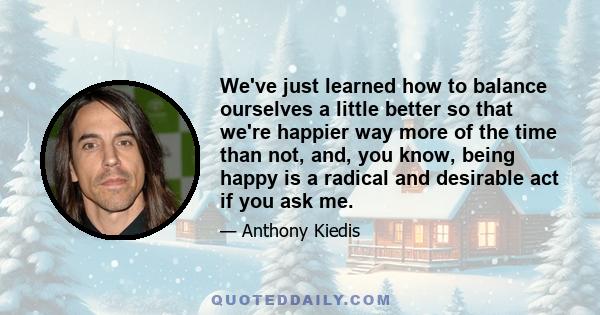 We've just learned how to balance ourselves a little better so that we're happier way more of the time than not, and, you know, being happy is a radical and desirable act if you ask me.