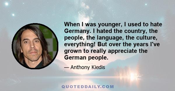 When I was younger, I used to hate Germany. I hated the country, the people, the language, the culture, everything! But over the years I've grown to really appreciate the German people.