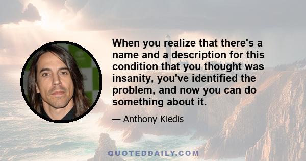 When you realize that there's a name and a description for this condition that you thought was insanity, you've identified the problem, and now you can do something about it.