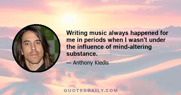 Writing music always happened for me in periods when I wasn't under the influence of mind-altering substance.