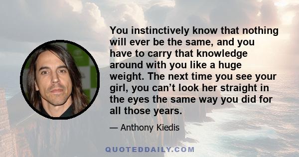 You instinctively know that nothing will ever be the same, and you have to carry that knowledge around with you like a huge weight. The next time you see your girl, you can’t look her straight in the eyes the same way