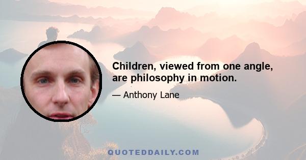 Children, viewed from one angle, are philosophy in motion.