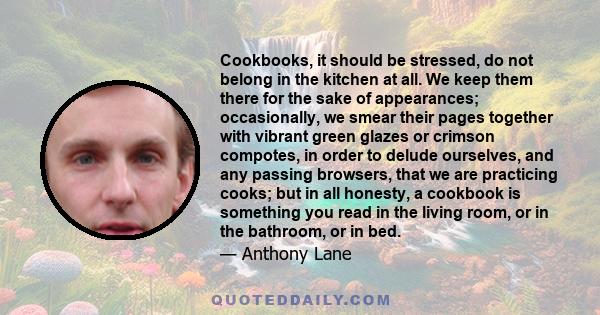 Cookbooks, it should be stressed, do not belong in the kitchen at all. We keep them there for the sake of appearances; occasionally, we smear their pages together with vibrant green glazes or crimson compotes, in order