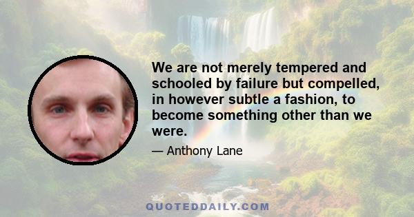 We are not merely tempered and schooled by failure but compelled, in however subtle a fashion, to become something other than we were.