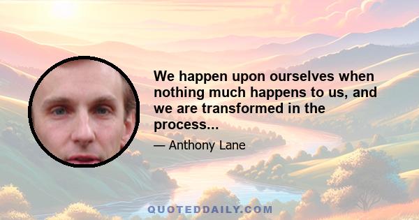 We happen upon ourselves when nothing much happens to us, and we are transformed in the process...