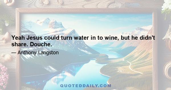 Yeah Jesus could turn water in to wine, but he didn't share. Douche.