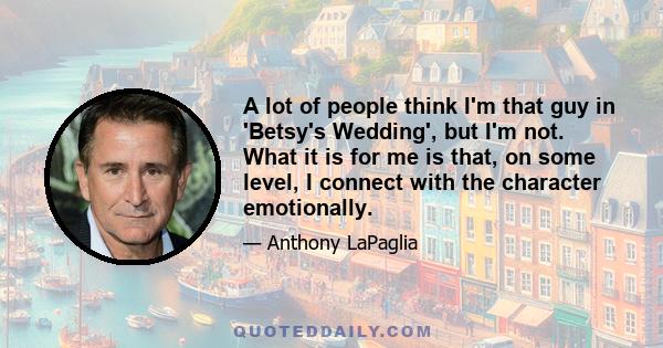 A lot of people think I'm that guy in 'Betsy's Wedding', but I'm not. What it is for me is that, on some level, I connect with the character emotionally.