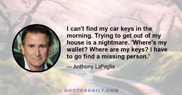 I can't find my car keys in the morning. Trying to get out of my house is a nightmare. 'Where's my wallet? Where are my keys? I have to go find a missing person.'