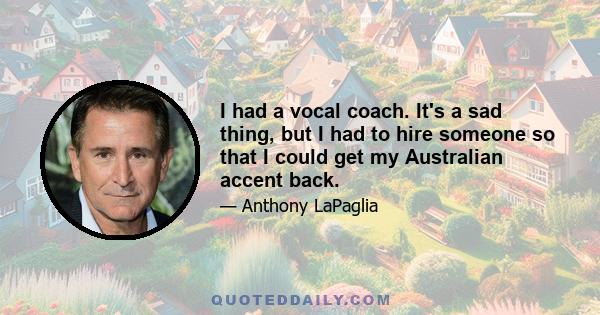 I had a vocal coach. It's a sad thing, but I had to hire someone so that I could get my Australian accent back.