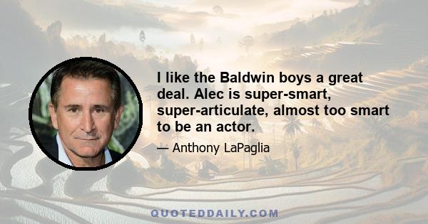 I like the Baldwin boys a great deal. Alec is super-smart, super-articulate, almost too smart to be an actor.