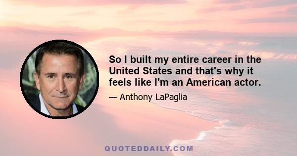 So I built my entire career in the United States and that's why it feels like I'm an American actor.