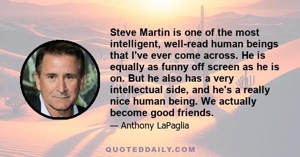 Steve Martin is one of the most intelligent, well-read human beings that I've ever come across. He is equally as funny off screen as he is on. But he also has a very intellectual side, and he's a really nice human