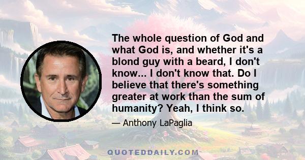 The whole question of God and what God is, and whether it's a blond guy with a beard, I don't know... I don't know that. Do I believe that there's something greater at work than the sum of humanity? Yeah, I think so.