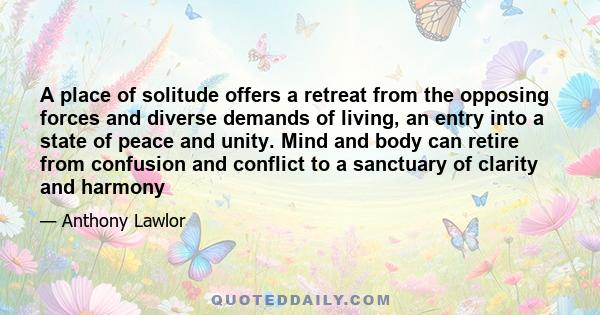 A place of solitude offers a retreat from the opposing forces and diverse demands of living, an entry into a state of peace and unity. Mind and body can retire from confusion and conflict to a sanctuary of clarity and