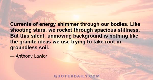 Currents of energy shimmer through our bodies. Like shooting stars, we rocket through spacious stillness. But this silent, unmoving background is nothing like the granite ideas we use trying to take root in groundless