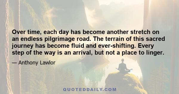 Over time, each day has become another stretch on an endless pilgrimage road. The terrain of this sacred journey has become fluid and ever-shifting. Every step of the way is an arrival, but not a place to linger.