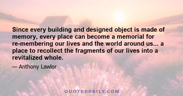 Since every building and designed object is made of memory, every place can become a memorial for re-membering our lives and the world around us... a place to recollect the fragments of our lives into a revitalized