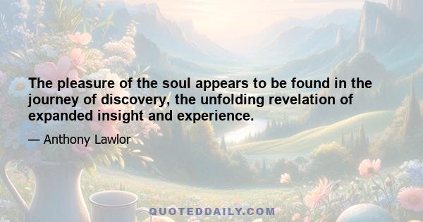 The pleasure of the soul appears to be found in the journey of discovery, the unfolding revelation of expanded insight and experience.