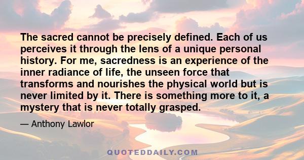 The sacred cannot be precisely defined. Each of us perceives it through the lens of a unique personal history. For me, sacredness is an experience of the inner radiance of life, the unseen force that transforms and