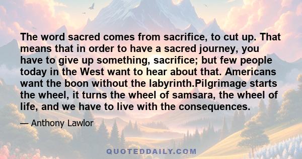 The word sacred comes from sacrifice, to cut up. That means that in order to have a sacred journey, you have to give up something, sacrifice; but few people today in the West want to hear about that. Americans want the