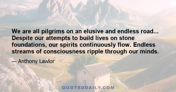 We are all pilgrims on an elusive and endless road... Despite our attempts to build lives on stone foundations, our spirits continuously flow. Endless streams of consciousness ripple through our minds.