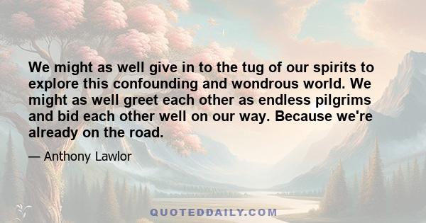 We might as well give in to the tug of our spirits to explore this confounding and wondrous world. We might as well greet each other as endless pilgrims and bid each other well on our way. Because we're already on the