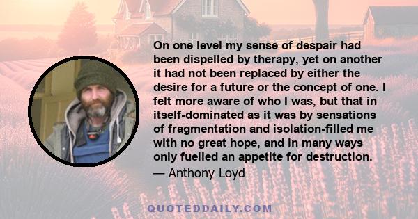 On one level my sense of despair had been dispelled by therapy, yet on another it had not been replaced by either the desire for a future or the concept of one. I felt more aware of who I was, but that in