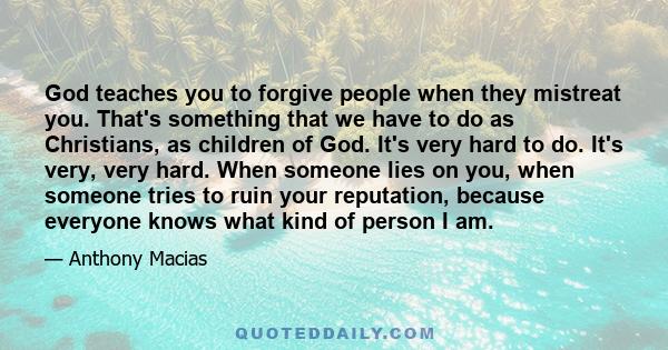 God teaches you to forgive people when they mistreat you. That's something that we have to do as Christians, as children of God. It's very hard to do. It's very, very hard. When someone lies on you, when someone tries