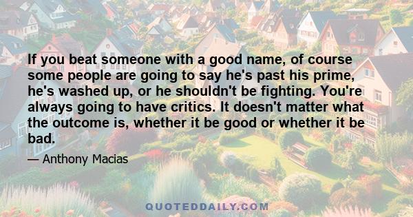 If you beat someone with a good name, of course some people are going to say he's past his prime, he's washed up, or he shouldn't be fighting. You're always going to have critics. It doesn't matter what the outcome is,