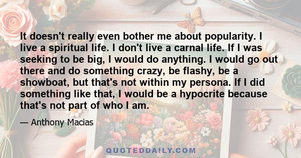 It doesn't really even bother me about popularity. I live a spiritual life. I don't live a carnal life. If I was seeking to be big, I would do anything. I would go out there and do something crazy, be flashy, be a